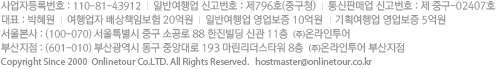 100-770 서울시 중구 남대문로2가 118번진 한진빌딩 9층 (주)온라인투어 대표이사:박혜원 사업자등록:110-81-43912 일반여행업 신고번호 : 제796호 통신판매업 신고번호:제중구-02407호